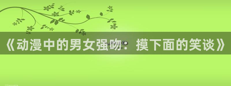 羞羞漫画免费阅读网站入口：《动漫中的男女强吻：摸下面的笑谈》